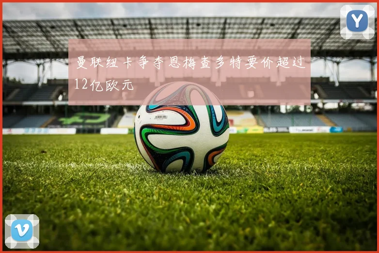 曼联纽卡争夺恩梅查多特要价超过12亿欧元