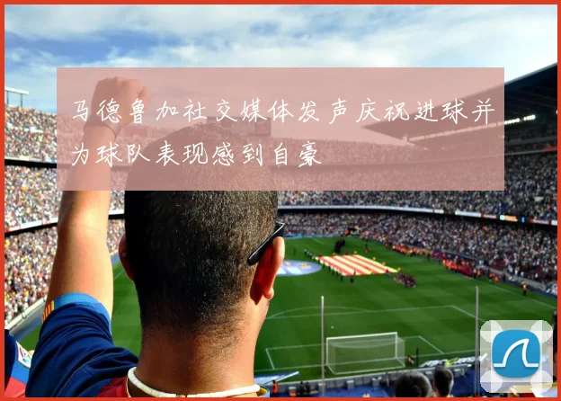 马德鲁加社交媒体发声庆祝进球并为球队表现感到自豪