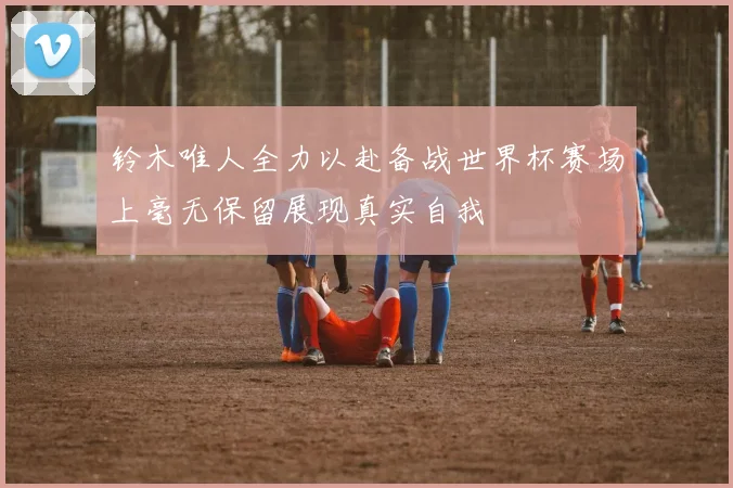 铃木唯人全力以赴备战世界杯赛场上毫无保留展现真实自我