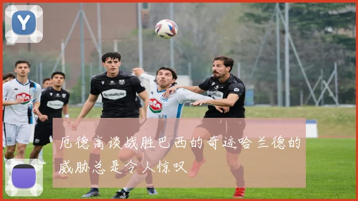厄德高谈战胜巴西的奇迹哈兰德的威胁总是令人惊叹