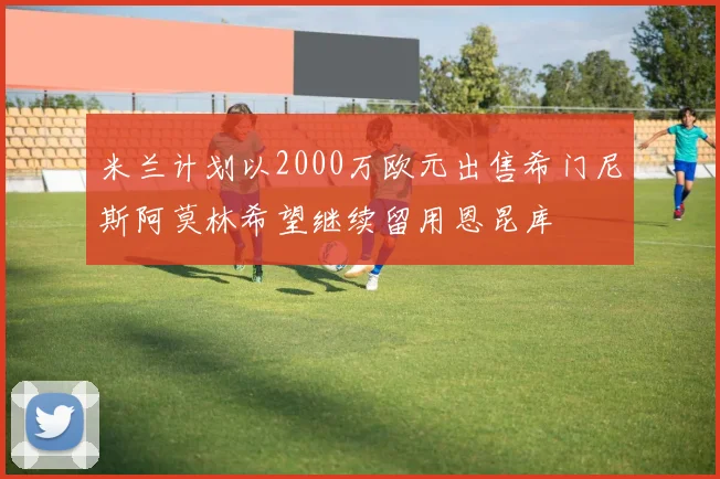 米兰计划以2000万欧元出售希门尼斯阿莫林希望继续留用恩昆库