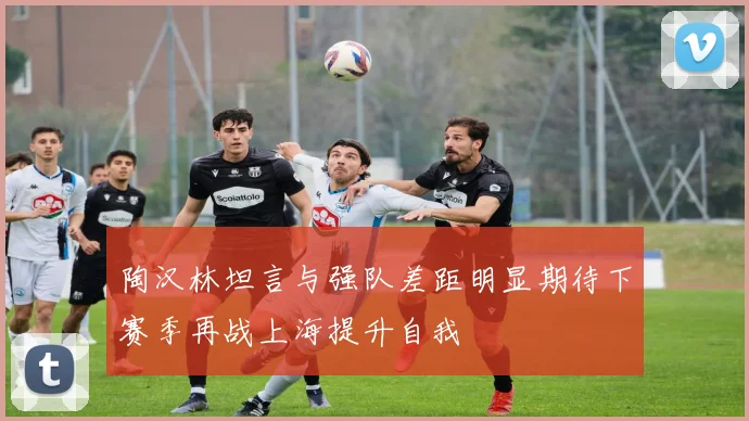 陶汉林坦言与强队差距明显期待下赛季再战上海提升自我