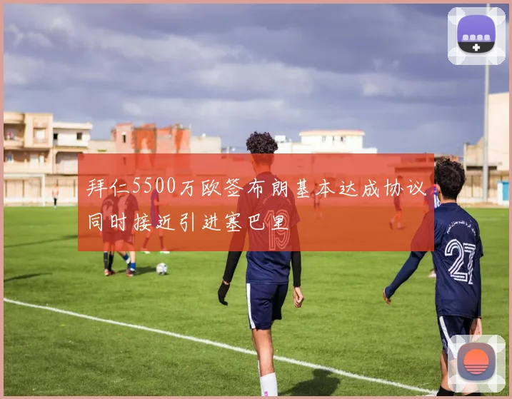 拜仁5500万欧签布朗基本达成协议同时接近引进塞巴里