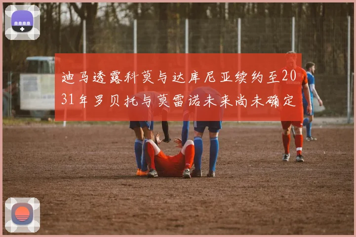 迪马透露科莫与达库尼亚续约至2031年罗贝托与莫雷诺未来尚未确定