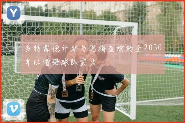 多特蒙德计划与恩梅查续约至2030年以增强球队实力
