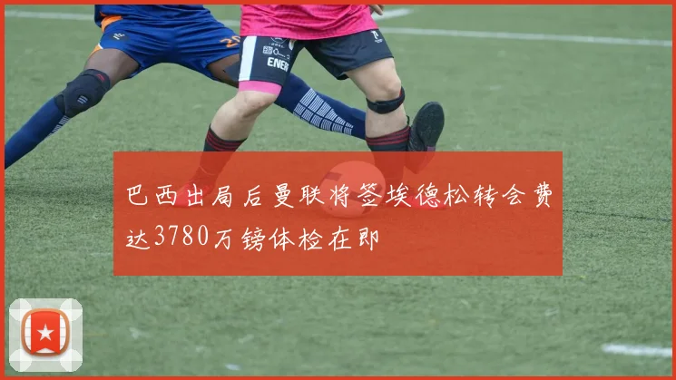 巴西出局后曼联将签埃德松转会费达3780万镑体检在即