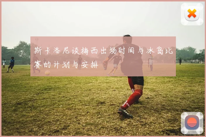 斯卡洛尼谈梅西出场时间与冰岛比赛的计划与安排
