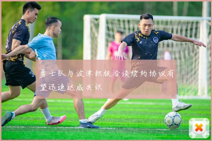 勇士队与波津积极洽谈续约协议有望迅速达成共识