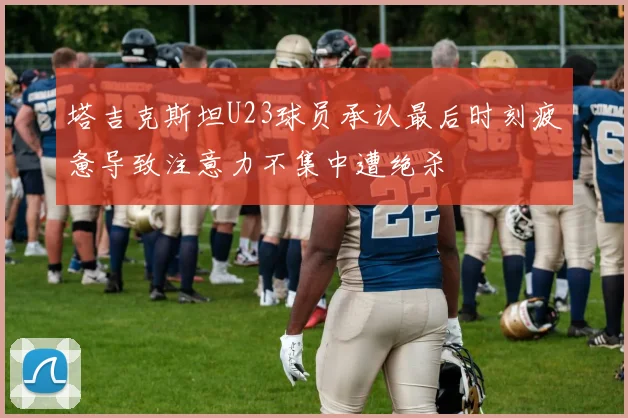 塔吉克斯坦U23球员承认最后时刻疲惫导致注意力不集中遭绝杀