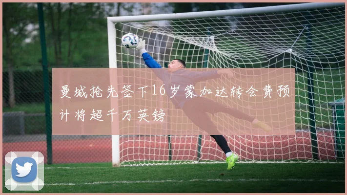 曼城抢先签下16岁蒙加达转会费预计将超千万英镑