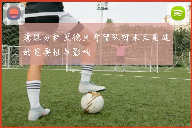 意媒分析莫德里奇留队对米兰重建的重要性与影响