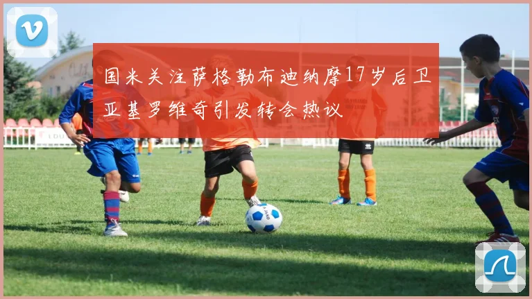 国米关注萨格勒布迪纳摩17岁后卫亚基罗维奇引发转会热议