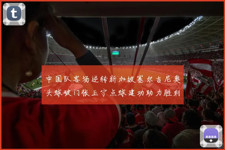 中国队客场逆转新加坡塞尔吉尼奥头球破门张玉宁点球建功助力胜利
