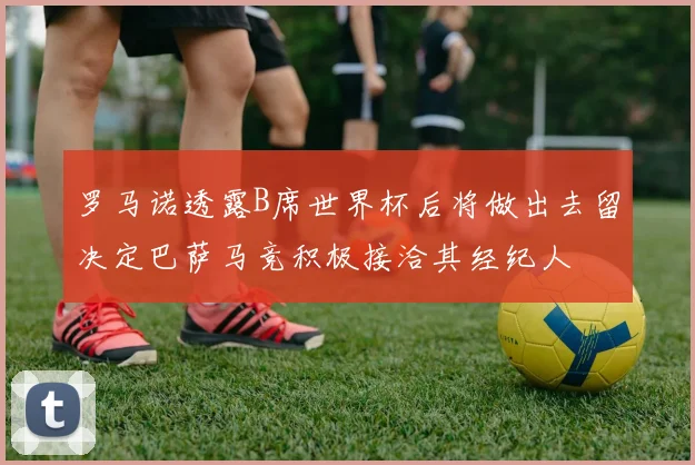 罗马诺透露B席世界杯后将做出去留决定巴萨马竞积极接洽其经纪人