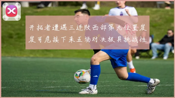 开拓者遭遇三连败西部第九位置岌岌可危接下来五场对决极具挑战性