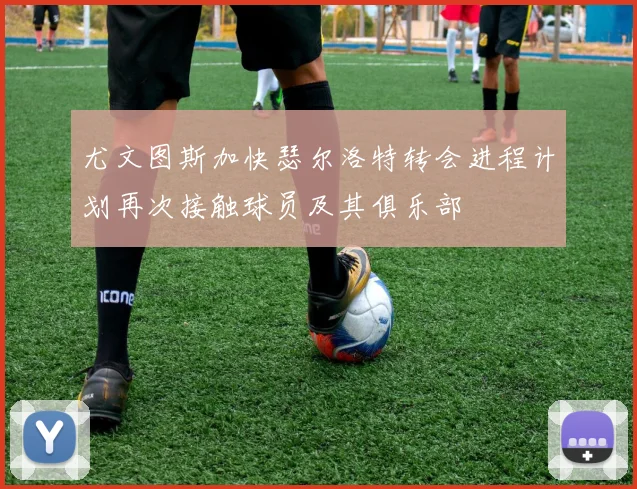 尤文图斯加快瑟尔洛特转会进程计划再次接触球员及其俱乐部