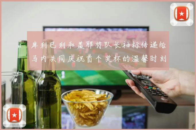 库利巴利和盖耶将队长袖标传递给马内共同庆祝首个奖杯的温馨时刻
