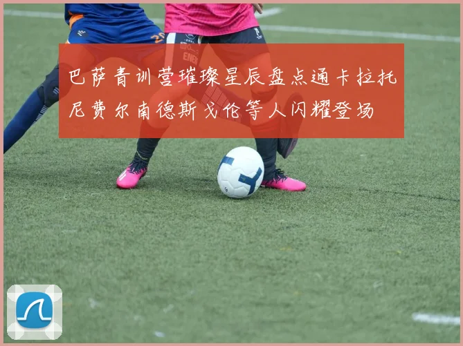 巴萨青训营璀璨星辰盘点通卡拉托尼费尔南德斯戈伦等人闪耀登场
