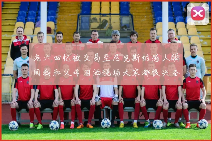 老六回忆被交易至尼克斯的感人瞬间我和父母泪洒现场大家都很兴奋