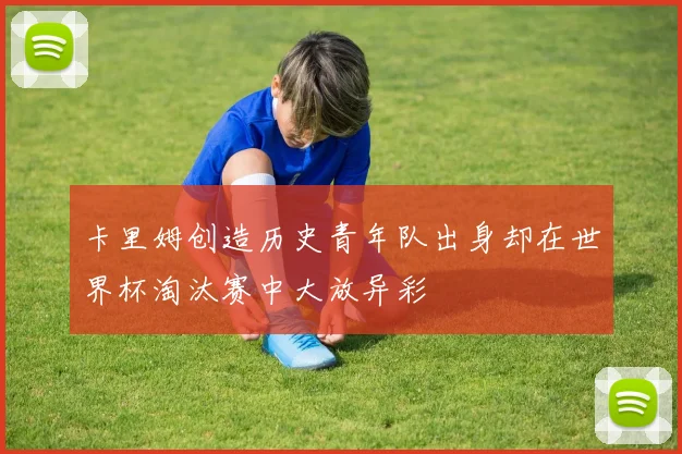 卡里姆创造历史青年队出身却在世界杯淘汰赛中大放异彩