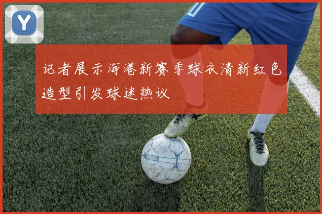 记者展示海港新赛季球衣清新红色造型引发球迷热议