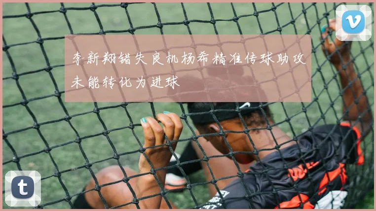 李新翔错失良机杨希精准传球助攻未能转化为进球